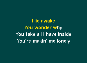 I lie awake
You wonder why

You take all I have inside
You're makin' me lonely