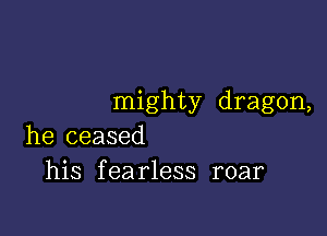 mighty dragon,

he ceased
his fearless roar