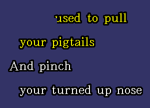 used to pull

your pigtails
And pinch

your turned up nose