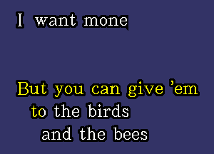 I want mone

But you can give em
to the birds
and the bees