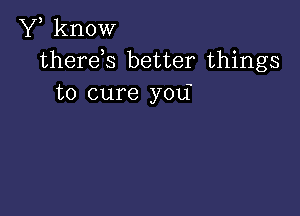 Y, know
therds better things
to cure you