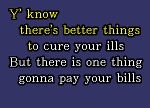 Y, know
thereos better things
to cure your ills
But there is one thing
gonna pay your bills

g