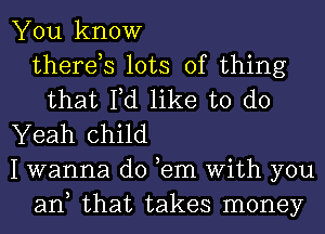 You know
there,s lots of thing
that Fd like to do
Yeah child
I wanna do ,em With you
ant that takes money