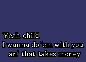 Yeah child
I wanna do ,em With you
an, that takes money