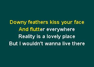 Downy feathers kiss your face
And flutter everywhere

Reality is a lovely place
But I wouldn't wanna live there