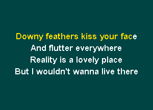 Downy feathers kiss your face
And flutter everywhere

Reality is a lovely place
But I wouldn't wanna live there