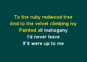 To the ruby redwood tree
And to the velvet climbing ivy
Painted all mahogany

I'd never leave
If it were up to me