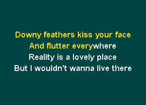 Downy feathers kiss your face
And flutter everywhere

Reality is a lovely place
But I wouldn't wanna live there