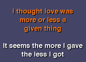 I thought love was
more or less a
given thing

It seems the more I gave
the less I got