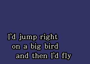 Fd jump right
on a big bird
and then M fly