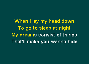 When I lay my head down
To go to sleep at night

My dreams consist of things
That'll make you wanna hide