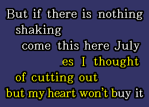 But if there is nothing
shaking
come this here July
es I thought
of cutting out
but my heart won,t buy it