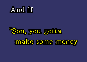 And if

Son, you gotta

make some money