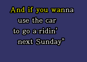 And if you wanna
use the car
to go a-ridin

next Sundayn