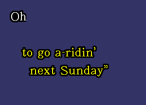 Oh

to go a-ridin

next Sundayn