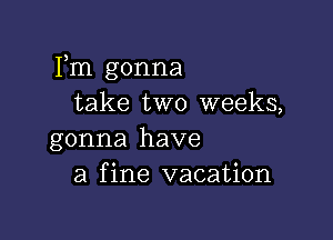 Fm gonna
take two weeks,

gonna have
a fine vacation