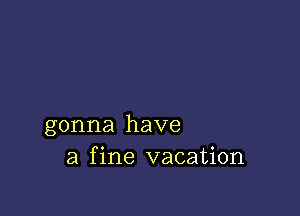 gonna have
a fine vacation