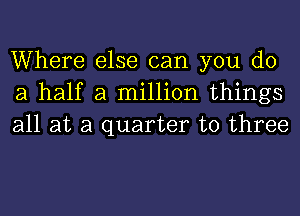 Where else can you do
a half a million things
all at a quarter to three