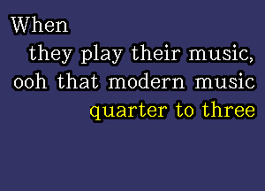 When
they play their music,
00h that modern music

quarter to three