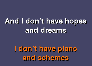 And I don't have hopes
and dreams

I don t have plans
and schemes