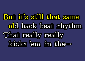 But ifs still that same
old back beat rhythm

That really really
kicks ,em in them