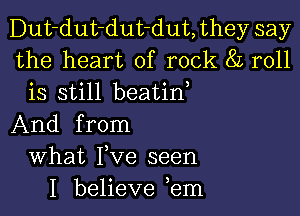 Dut-dut-dut-dut, they say
the heart of rock 8L roll
is still beatin

And from
What Fve seen
I believe ,em