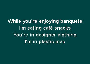While you're enjoying banquets
I'm eating caft'e snacks

You're in designer clothing
I'm in plastic mac