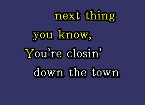 next thing

you know,
YouTe closid

down the town