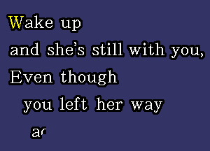 Wake up

and she s still With you,

Even though
you left her way

af