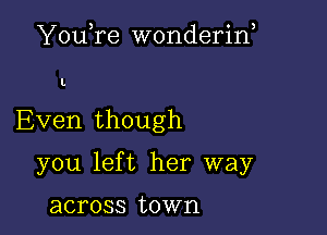 YouTe wonderin,

I.

Even though

you left her way

across town