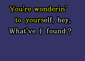 YouTe wonderina

to yourself, hey,

Whatfve I found?