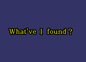 Whafve I found?