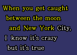 When you get caught
between the moon
and New York City,

I know ifs crazy

but ifs true