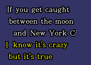 If you get caught
between the moon
and New York C

I know ifs crazy

but ifs true