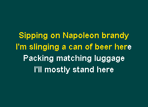 Sipping on Napoleon brandy
I'm slinging a can of beer here

Packing matching luggage
I'll mostly stand here