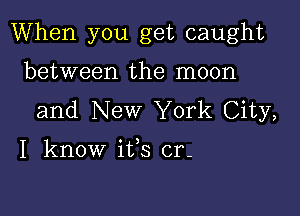 When you get caught

between the moon
and New York City,

I know ifs cr-