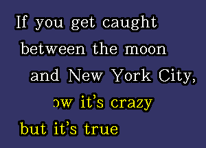 If you get caught
between the moon
and New York City,

3w ifs crazy

but ifs true