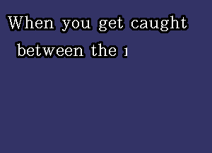 When you get caught

between the 1