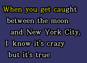 When you get caught
between the moon
and New York City,

I know ifs crazy

but ifs true