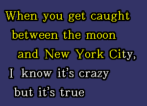 When you get caught
between the moon
and New York City,

I know ifs crazy

but ifs true