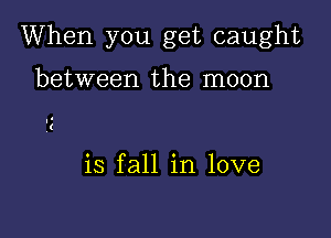 When you get caught

between the moon

is fall in love