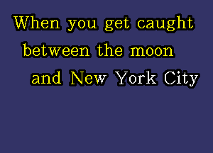 When you get caught

between the moon
and New York City