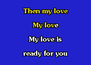 Then my love
My love

My love is

ready for you