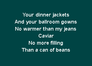 Your dinner jackets
And your ballroom gowns
No warmer than my jeans

Caviar
No more filling
Than a can of beans