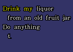 Drink my liquor

from an old fruit jar

Do anything
t