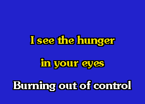 I see the hunger

in your eyes

Buming out of control