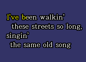 Fve been walkif
these streets so long,

singid
the same old song