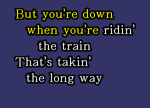 But you,re down
When youTe ridirf
the train

Thafs takid
the long way