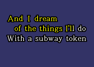 And I dream
of the things F11 do

With a subway token