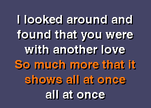 I looked around and
found that you were
with another love
So much more that it
shows all at once
all at once